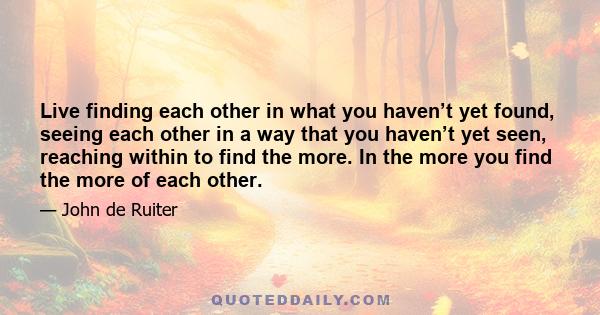 Live finding each other in what you haven’t yet found, seeing each other in a way that you haven’t yet seen, reaching within to find the more. In the more you find the more of each other.