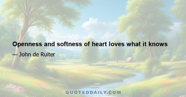 Openness and softness of heart loves what it knows