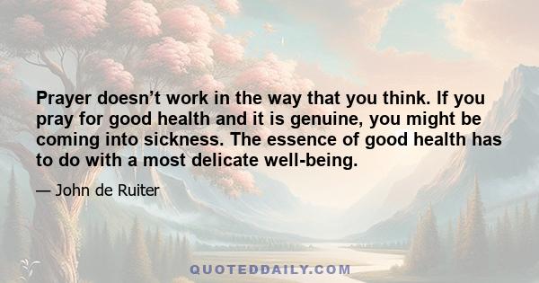 Prayer doesn’t work in the way that you think. If you pray for good health and it is genuine, you might be coming into sickness. The essence of good health has to do with a most delicate well-being.