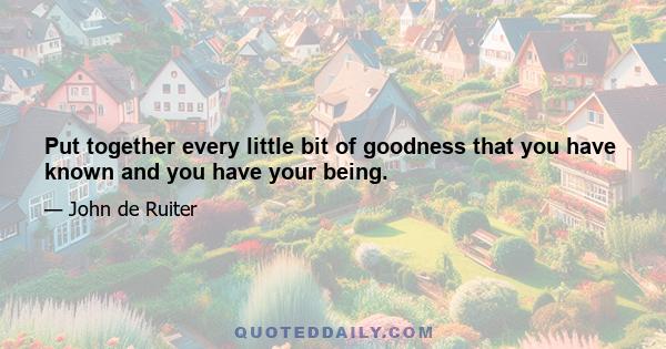 Put together every little bit of goodness that you have known and you have your being.