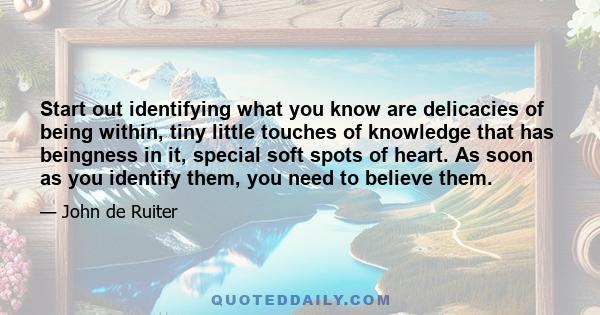 Start out identifying what you know are delicacies of being within, tiny little touches of knowledge that has beingness in it, special soft spots of heart. As soon as you identify them, you need to believe them.