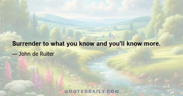 Surrender to what you know and you'll know more.