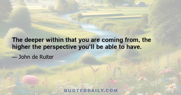 The deeper within that you are coming from, the higher the perspective you’ll be able to have.