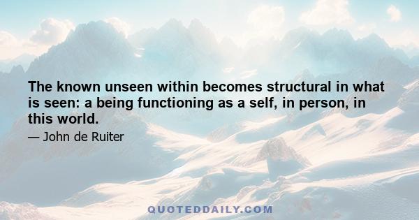 The known unseen within becomes structural in what is seen: a being functioning as a self, in person, in this world.