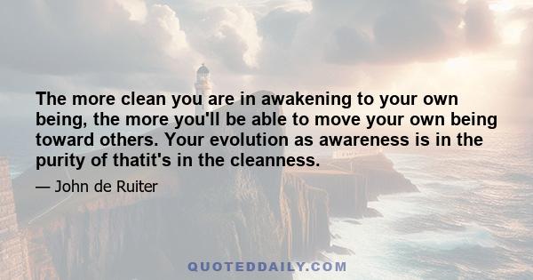 The more clean you are in awakening to your own being, the more you'll be able to move your own being toward others. Your evolution as awareness is in the purity of thatit's in the cleanness.