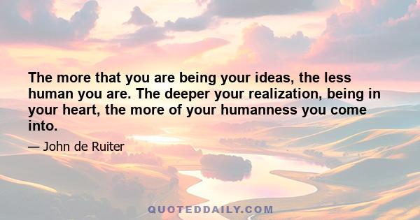 The more that you are being your ideas, the less human you are. The deeper your realization, being in your heart, the more of your humanness you come into.