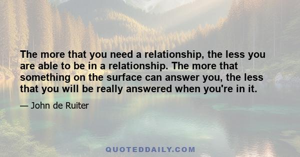 The more that you need a relationship, the less you are able to be in a relationship. The more that something on the surface can answer you, the less that you will be really answered when you're in it.