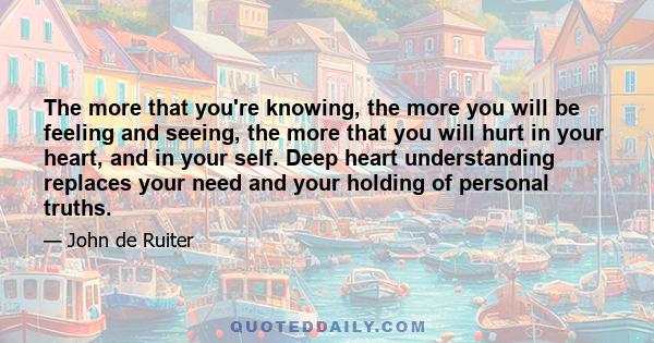 The more that you're knowing, the more you will be feeling and seeing, the more that you will hurt in your heart, and in your self. Deep heart understanding replaces your need and your holding of personal truths.