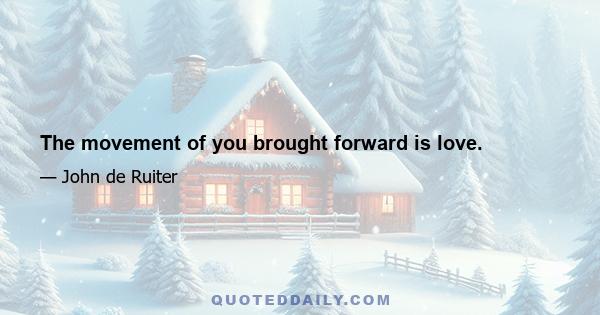 The movement of you brought forward is love.