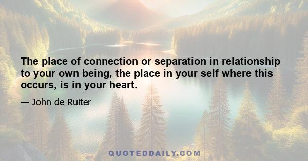 The place of connection or separation in relationship to your own being, the place in your self where this occurs, is in your heart.