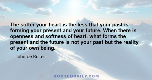 The softer your heart is the less that your past is forming your present and your future. When there is openness and softness of heart, what forms the present and the future is not your past but the reality of your own