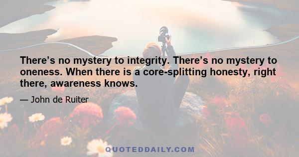 There’s no mystery to integrity. There’s no mystery to oneness. When there is a core-splitting honesty, right there, awareness knows.