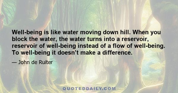 Well-being is like water moving down hill. When you block the water, the water turns into a reservoir, reservoir of well-being instead of a flow of well-being. To well-being it doesn’t make a difference.