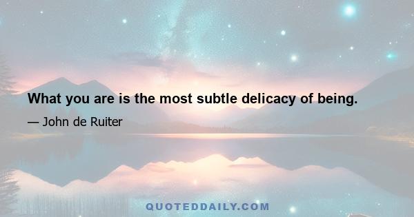 What you are is the most subtle delicacy of being.