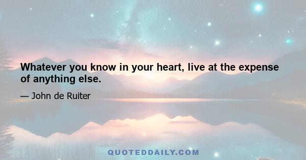 Whatever you know in your heart, live at the expense of anything else.