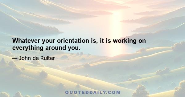 Whatever your orientation is, it is working on everything around you.