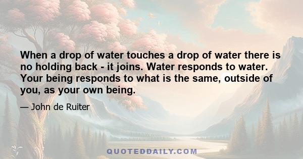 When a drop of water touches a drop of water there is no holding back - it joins. Water responds to water. Your being responds to what is the same, outside of you, as your own being.