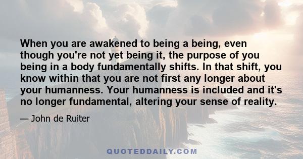 When you are awakened to being a being, even though you're not yet being it, the purpose of you being in a body fundamentally shifts. In that shift, you know within that you are not first any longer about your