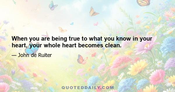 When you are being true to what you know in your heart, your whole heart becomes clean.