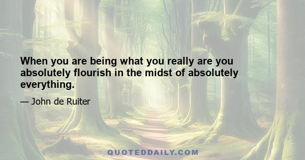 When you are being what you really are you absolutely flourish in the midst of absolutely everything.