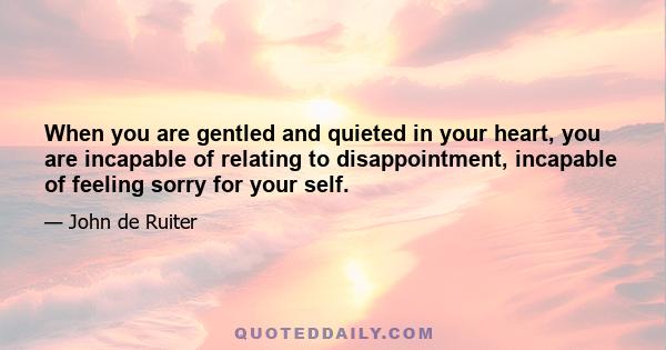 When you are gentled and quieted in your heart, you are incapable of relating to disappointment, incapable of feeling sorry for your self.