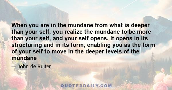 When you are in the mundane from what is deeper than your self, you realize the mundane to be more than your self, and your self opens. It opens in its structuring and in its form, enabling you as the form of your self