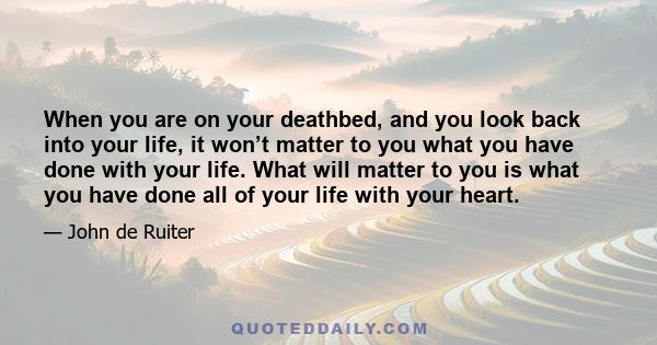 When you are on your deathbed, and you look back into your life, it won’t matter to you what you have done with your life. What will matter to you is what you have done all of your life with your heart.