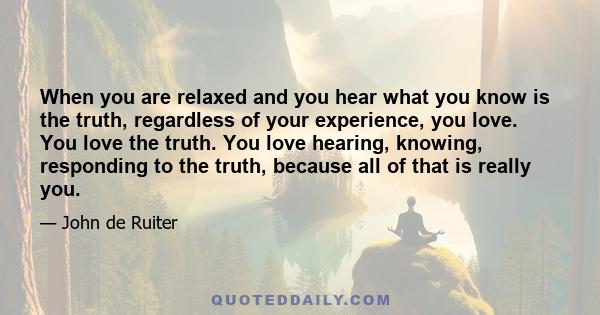 When you are relaxed and you hear what you know is the truth, regardless of your experience, you love. You love the truth. You love hearing, knowing, responding to the truth, because all of that is really you.