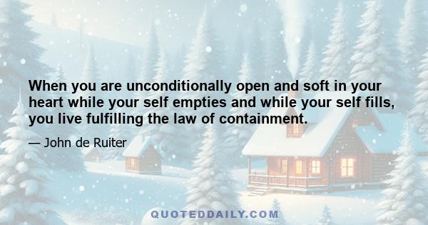 When you are unconditionally open and soft in your heart while your self empties and while your self fills, you live fulfilling the law of containment.