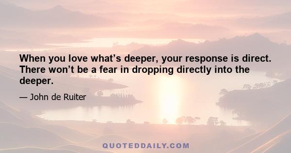 When you love what’s deeper, your response is direct. There won’t be a fear in dropping directly into the deeper.