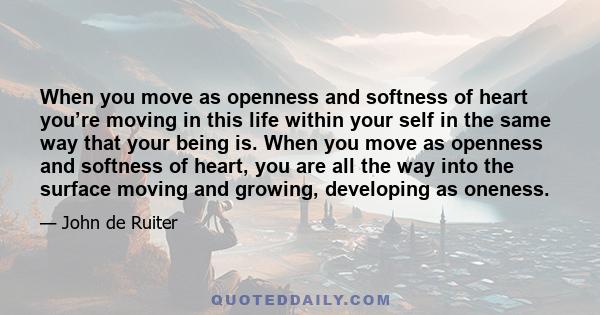 When you move as openness and softness of heart you’re moving in this life within your self in the same way that your being is. When you move as openness and softness of heart, you are all the way into the surface