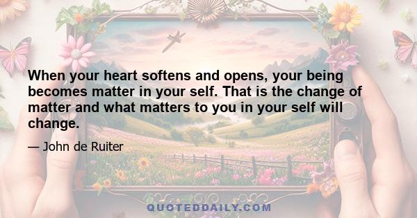 When your heart softens and opens, your being becomes matter in your self. That is the change of matter and what matters to you in your self will change.