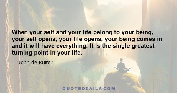 When your self and your life belong to your being, your self opens, your life opens, your being comes in, and it will have everything. It is the single greatest turning point in your life.