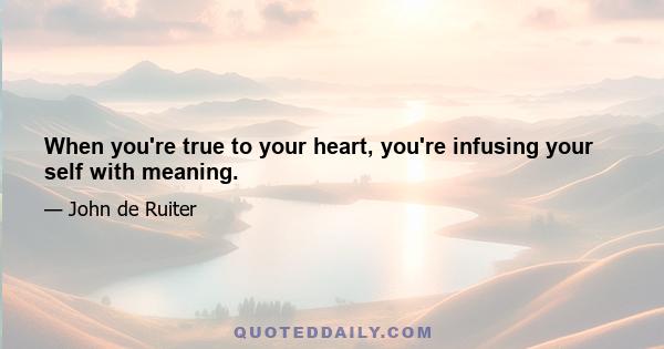 When you're true to your heart, you're infusing your self with meaning.