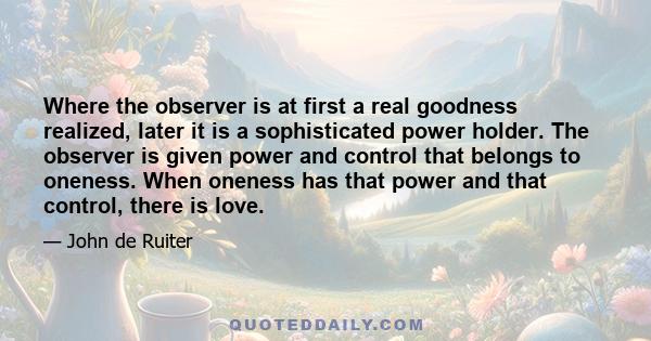 Where the observer is at first a real goodness realized, later it is a sophisticated power holder. The observer is given power and control that belongs to oneness. When oneness has that power and that control, there is