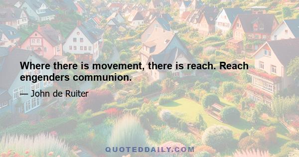 Where there is movement, there is reach. Reach engenders communion.