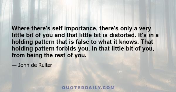 Where there's self importance, there's only a very little bit of you and that little bit is distorted. It's in a holding pattern that is false to what it knows. That holding pattern forbids you, in that little bit of