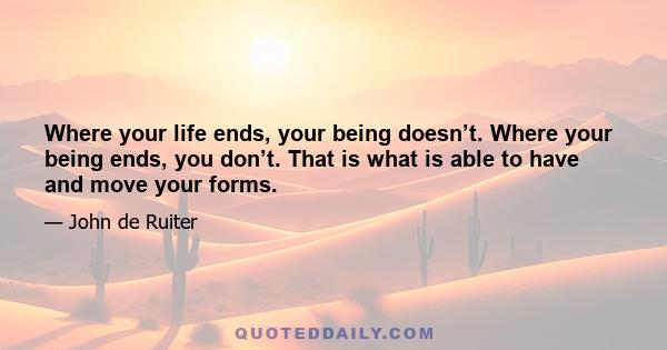 Where your life ends, your being doesn’t. Where your being ends, you don’t. That is what is able to have and move your forms.