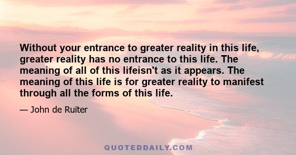 Without your entrance to greater reality in this life, greater reality has no entrance to this life. The meaning of all of this lifeisn't as it appears. The meaning of this life is for greater reality to manifest