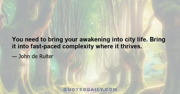 You need to bring your awakening into city life. Bring it into fast-paced complexity where it thrives.