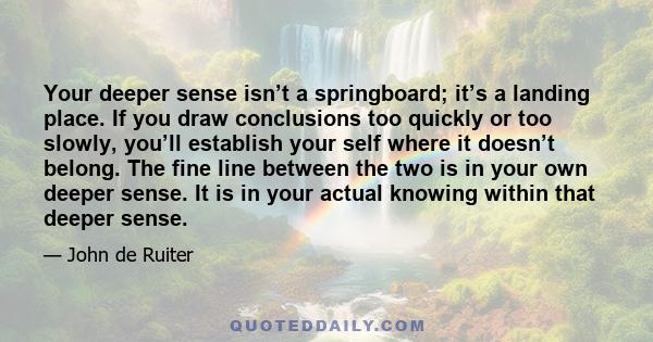 Your deeper sense isn’t a springboard; it’s a landing place. If you draw conclusions too quickly or too slowly, you’ll establish your self where it doesn’t belong. The fine line between the two is in your own deeper