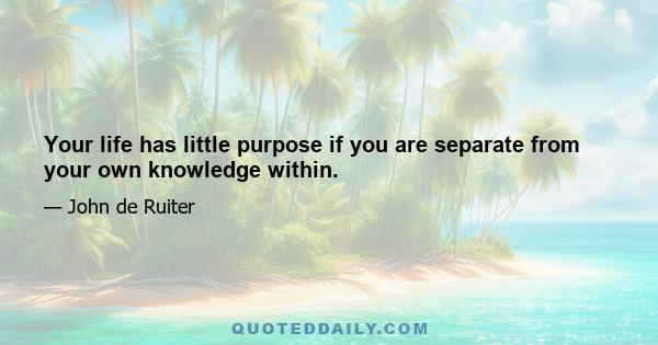 Your life has little purpose if you are separate from your own knowledge within.