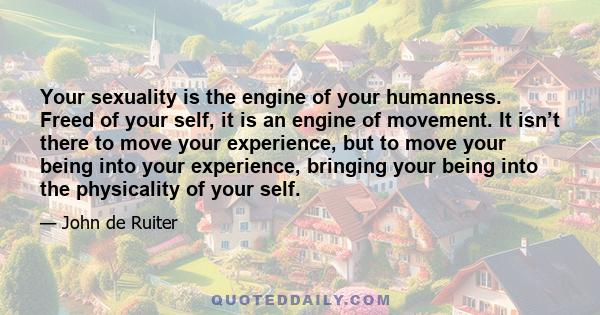 Your sexuality is the engine of your humanness. Freed of your self, it is an engine of movement. It isn’t there to move your experience, but to move your being into your experience, bringing your being into the