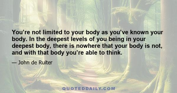 You’re not limited to your body as you’ve known your body. In the deepest levels of you being in your deepest body, there is nowhere that your body is not, and with that body you’re able to think.