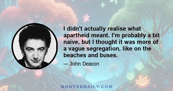 I didn't actually realise what apartheid meant. I'm probably a bit naive, but I thought it was more of a vague segregation, like on the beaches and buses.