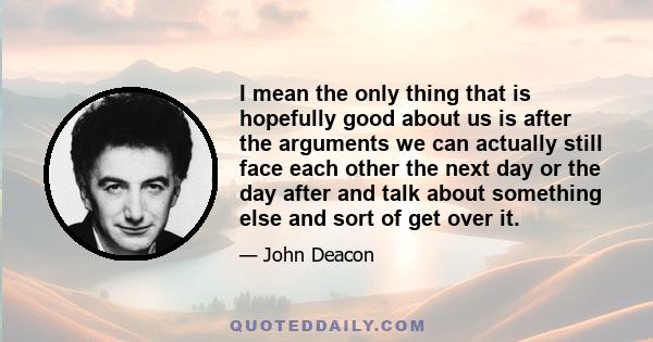 I mean the only thing that is hopefully good about us is after the arguments we can actually still face each other the next day or the day after and talk about something else and sort of get over it.