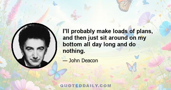 I'll probably make loads of plans, and then just sit around on my bottom all day long and do nothing.