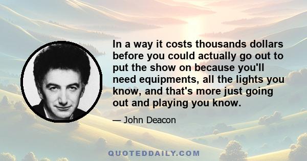 In a way it costs thousands dollars before you could actually go out to put the show on because you'll need equipments, all the lights you know, and that's more just going out and playing you know.