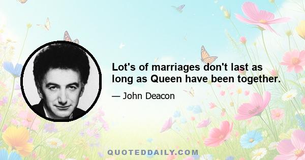 Lot's of marriages don't last as long as Queen have been together.