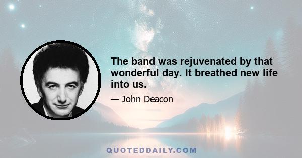 The band was rejuvenated by that wonderful day. It breathed new life into us.